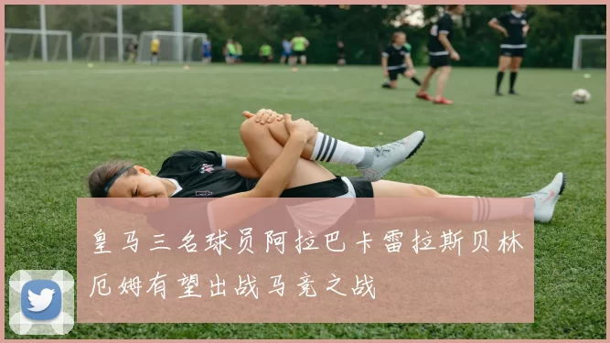 皇马三名球员阿拉巴卡雷拉斯贝林厄姆有望出战马竞之战