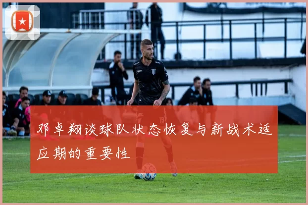 邓卓翔谈球队状态恢复与新战术适应期的重要性