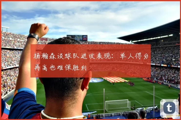 杨瀚森谈球队进攻表现：单人得分再高也难保胜利