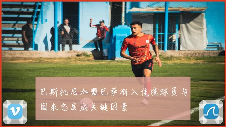 巴斯托尼加盟巴萨渐入佳境球员与国米态度成关键因素
