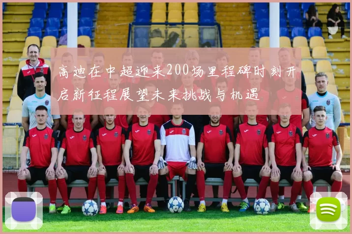 高迪在中超迎来200场里程碑时刻开启新征程展望未来挑战与机遇