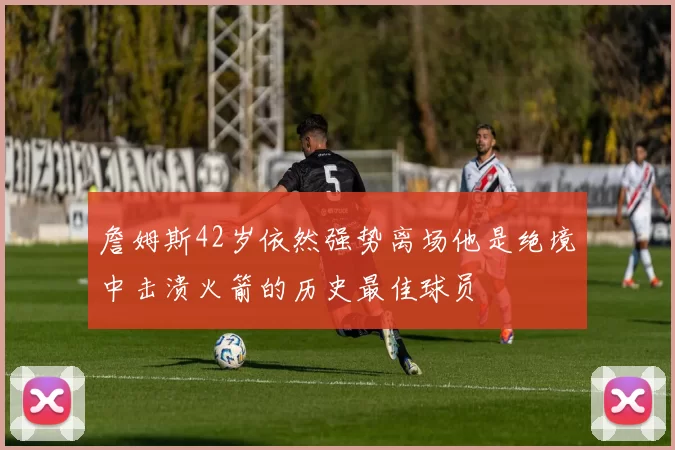 詹姆斯42岁依然强势离场他是绝境中击溃火箭的历史最佳球员