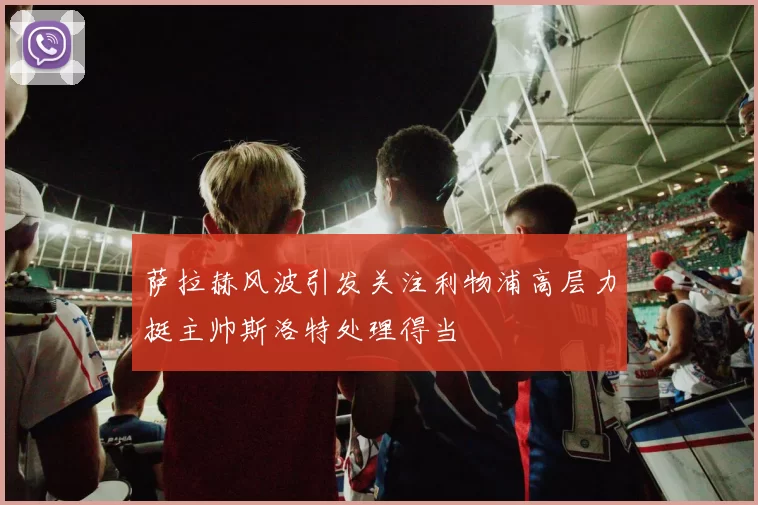 萨拉赫风波引发关注利物浦高层力挺主帅斯洛特处理得当