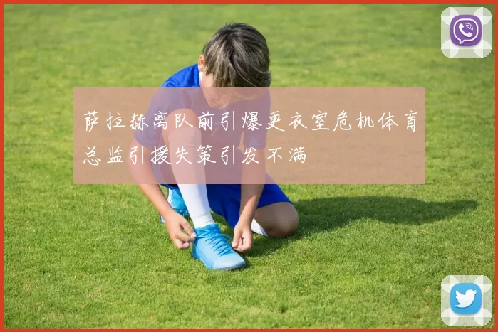 萨拉赫离队前引爆更衣室危机体育总监引援失策引发不满
