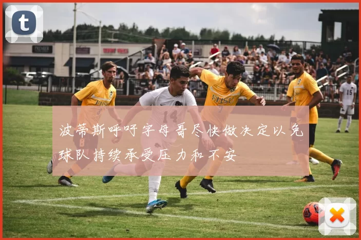 波蒂斯呼吁字母哥尽快做决定以免球队持续承受压力和不安