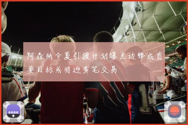 阿森纳今夏引援计划曝光边锋成首要目标或将迎多笔交易