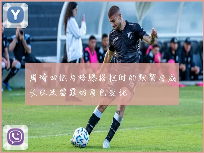 周琦回忆与哈滕搭档时的默契与成长以及雷霆的角色变化