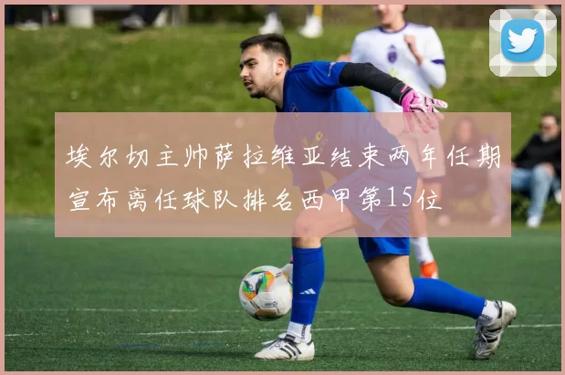 埃尔切主帅萨拉维亚结束两年任期宣布离任球队排名西甲第15位