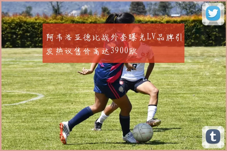 阿韦洛亚德比战外套曝光LV品牌引发热议售价高达3900欧
