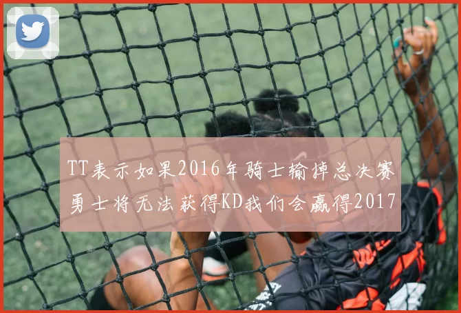 TT表示如果2016年骑士输掉总决赛勇士将无法获得KD我们会赢得2017和2018年总冠军