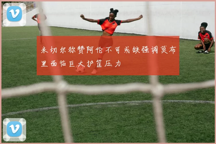 米切尔称赞阿伦不可或缺强调莫布里面临巨大护筐压力