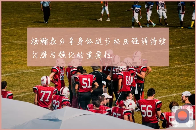 杨瀚森分享身体进步经历强调持续打磨与强化的重要性