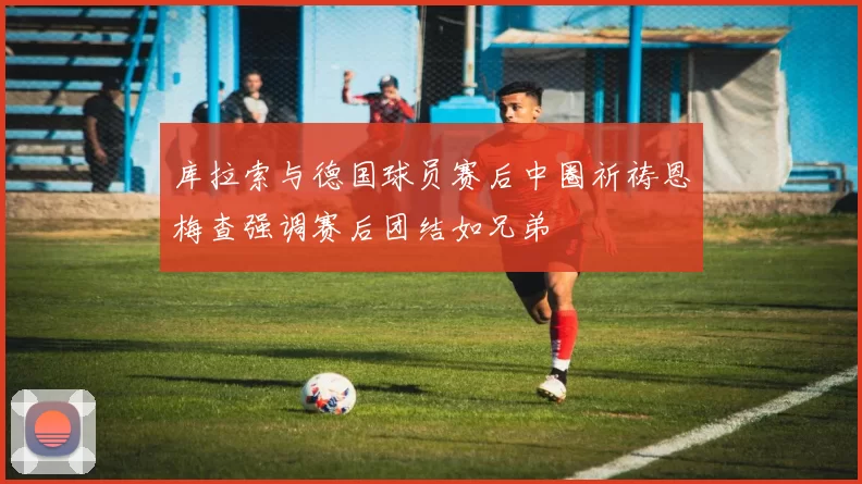 库拉索与德国球员赛后中圈祈祷恩梅查强调赛后团结如兄弟