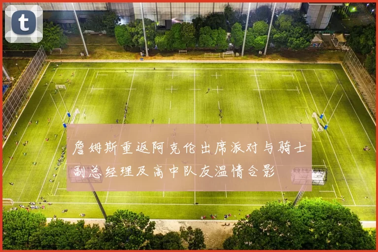 詹姆斯重返阿克伦出席派对与骑士副总经理及高中队友温情合影