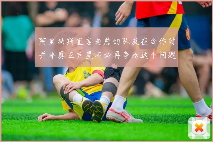 阿里纳斯直言老詹的队友在合作时并非真正巨星不必再争论这个问题