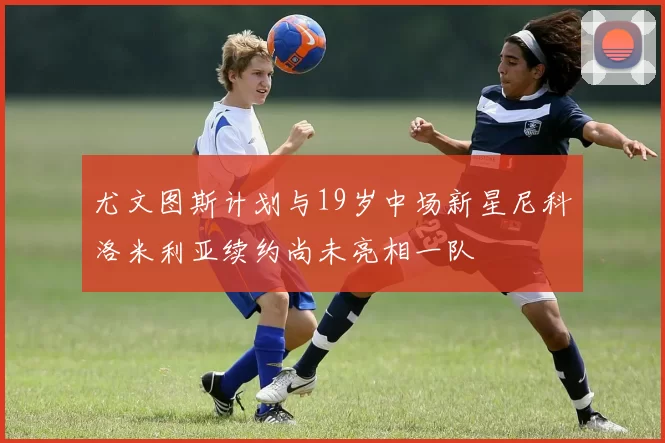尤文图斯计划与19岁中场新星尼科洛米利亚续约尚未亮相一队