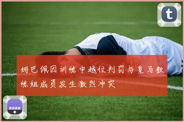 姆巴佩因训练中越位判罚与皇马教练组成员发生激烈冲突
