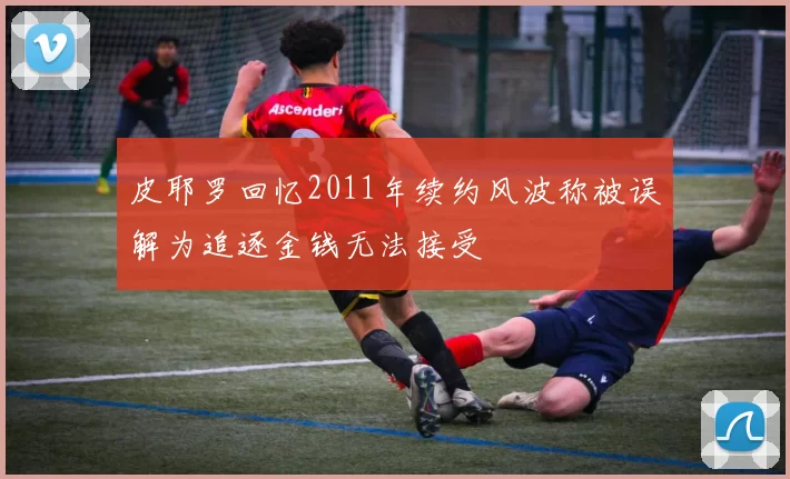 皮耶罗回忆2011年续约风波称被误解为追逐金钱无法接受