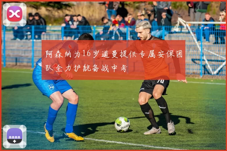 阿森纳为16岁道曼提供专属安保团队全力护航备战中考