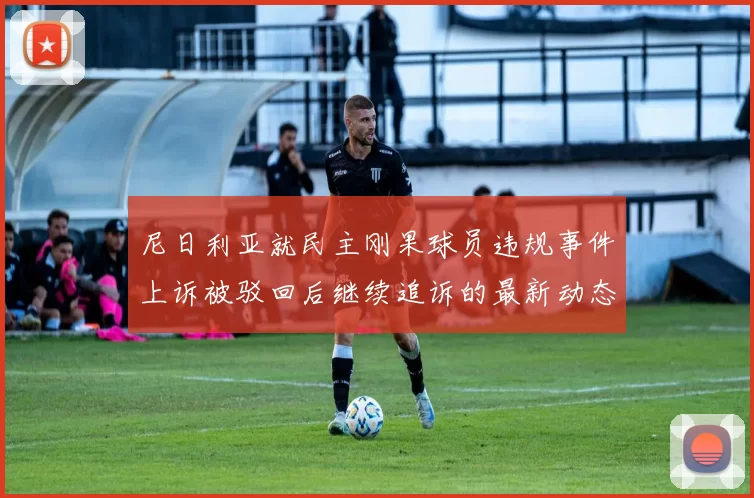 尼日利亚就民主刚果球员违规事件上诉被驳回后继续追诉的最新动态
