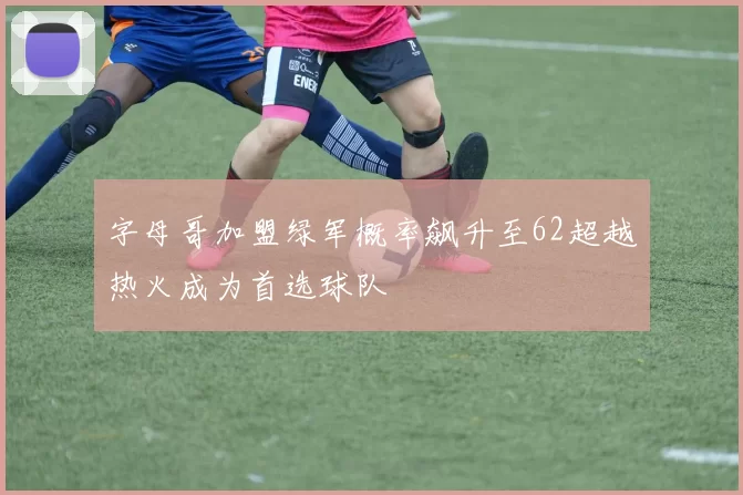 字母哥加盟绿军概率飙升至62超越热火成为首选球队