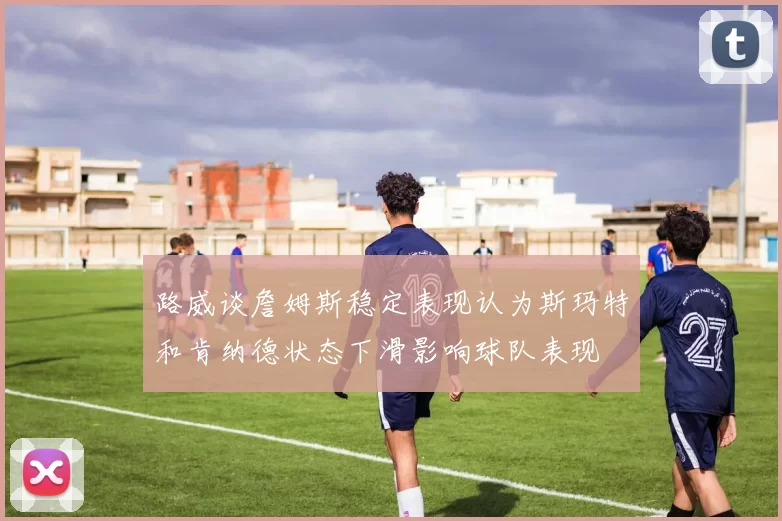 路威谈詹姆斯稳定表现认为斯玛特和肯纳德状态下滑影响球队表现